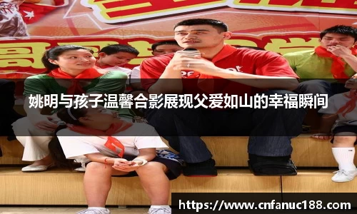 姚明与孩子温馨合影展现父爱如山的幸福瞬间